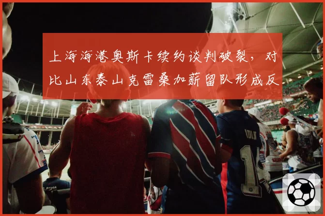 上海海港奥斯卡续约谈判破裂，对比山东泰山克雷桑加薪留队形成反差