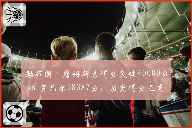 勒布朗·詹姆斯总得分突破40000分 vs 贾巴尔38387分，历史得分王更迭对比