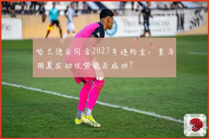 哈兰德合同含2027年违约金，皇马明夏发动攻势能否成功？