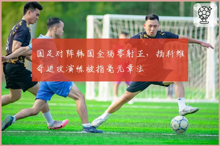 国足对阵韩国全场零射正，扬科维奇进攻演练被指毫无章法