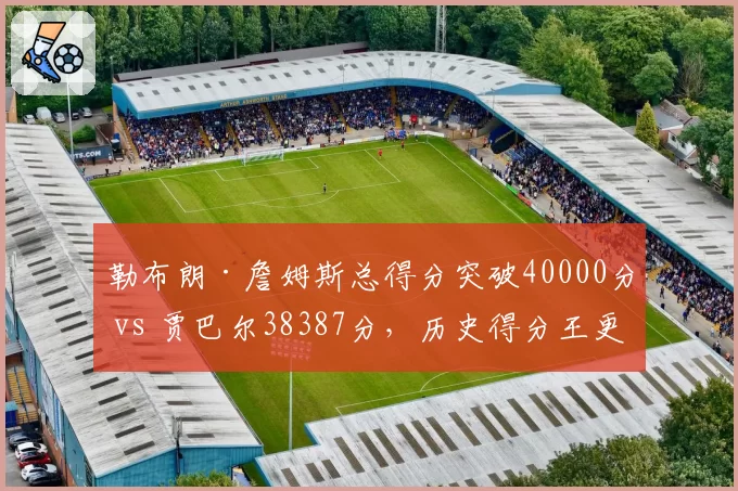 勒布朗·詹姆斯总得分突破40000分 vs 贾巴尔38387分，历史得分王更迭对比