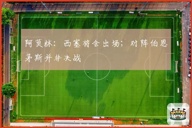 阿莫林：西塞将会出场；对阵伯恩茅斯并非决战