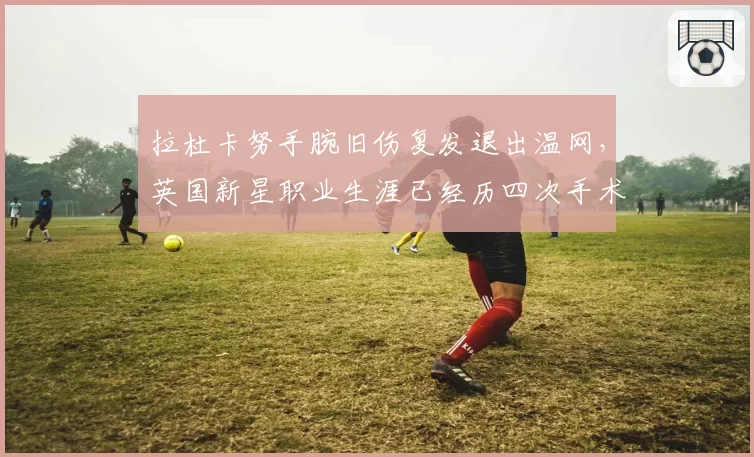 拉杜卡努手腕旧伤复发退出温网，英国新星职业生涯已经历四次手术