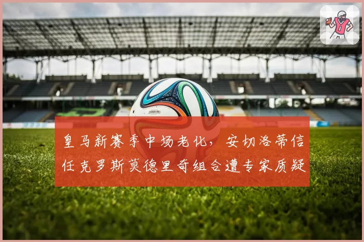 皇马新赛季中场老化，安切洛蒂信任克罗斯莫德里奇组合遭专家质疑