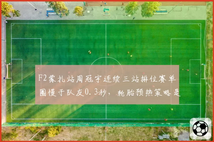 F2蒙扎站周冠宇连续三站排位赛单圈慢于队友0.3秒，轮胎预热策略是否存在缺陷？