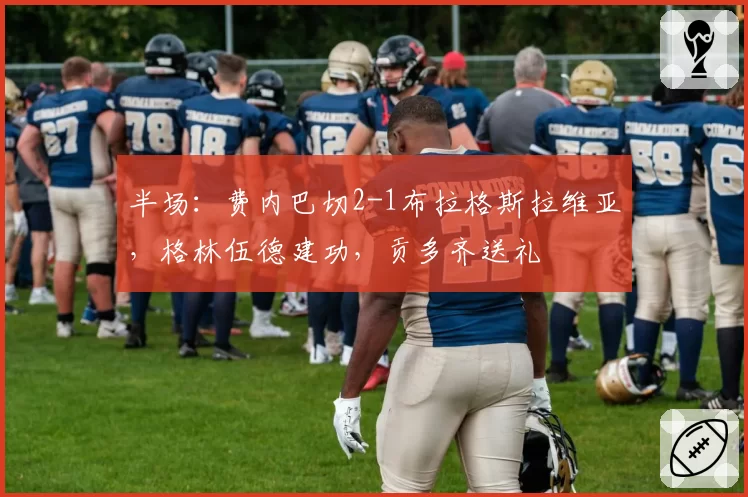 半场：费内巴切2-1布拉格斯拉维亚，格林伍德建功，贡多齐送礼