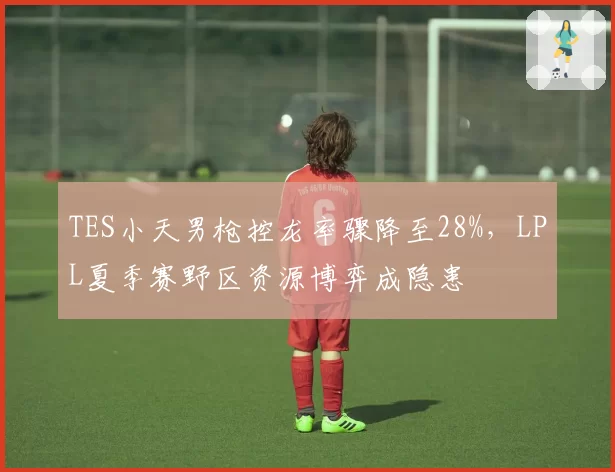 TES小天男枪控龙率骤降至28%,LPL夏季赛野区资源博弈成隐患