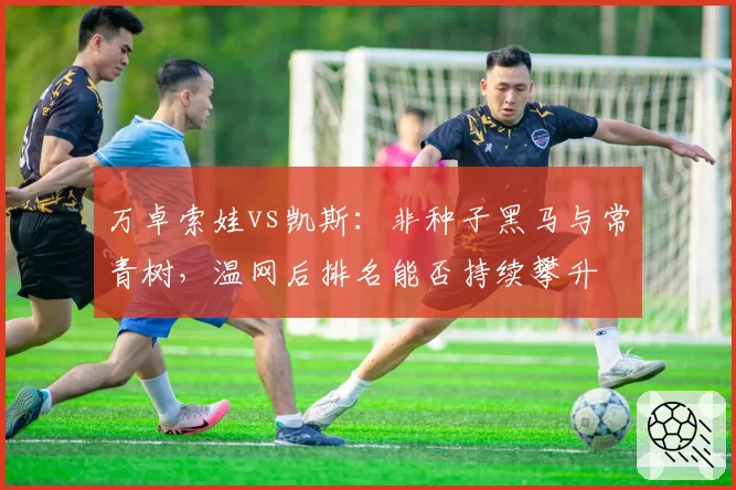 万卓索娃vs凯斯：非种子黑马与常青树，温网后排名能否持续攀升