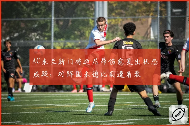 AC米兰新门将迈尼昂伤愈复出状态成疑，对阵国米德比前遭看衰