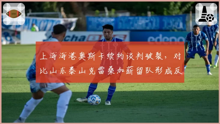 上海海港奥斯卡续约谈判破裂，对比山东泰山克雷桑加薪留队形成反差