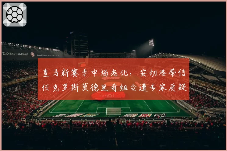 皇马新赛季中场老化，安切洛蒂信任克罗斯莫德里奇组合遭专家质疑