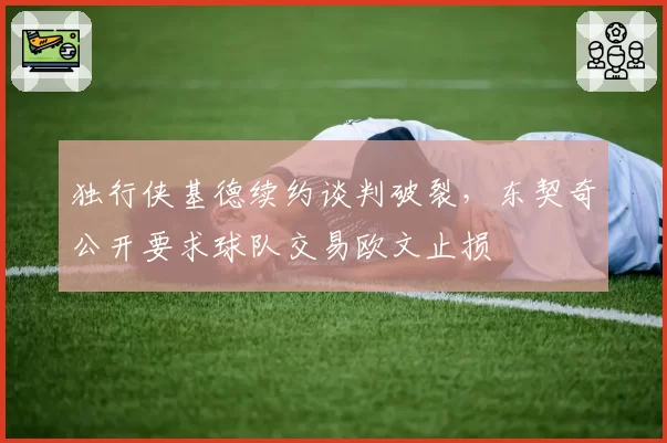 独行侠基德续约谈判破裂，东契奇公开要求球队交易欧文止损