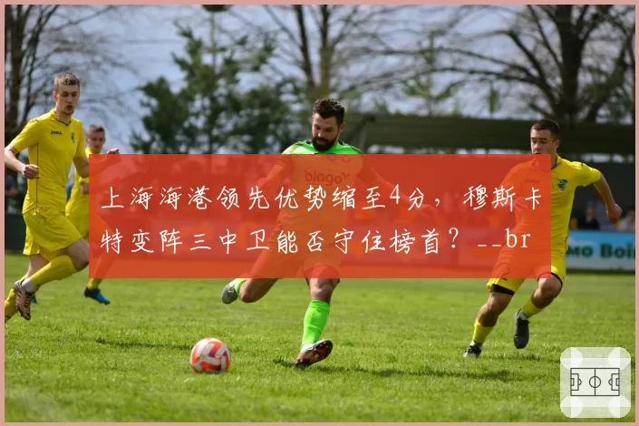 上海海港领先优势缩至4分，穆斯卡特变阵三中卫能否守住榜首？__br_