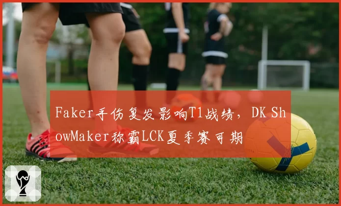 Faker手伤复发影响T1战绩，DK ShowMaker称霸LCK夏季赛可期