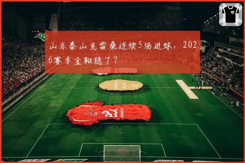 山东泰山克雷桑连续5场进球，2026赛季金靴稳了？