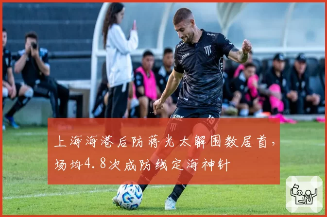 上海海港后防蒋光太解围数居首，场均4.8次成防线定海神针