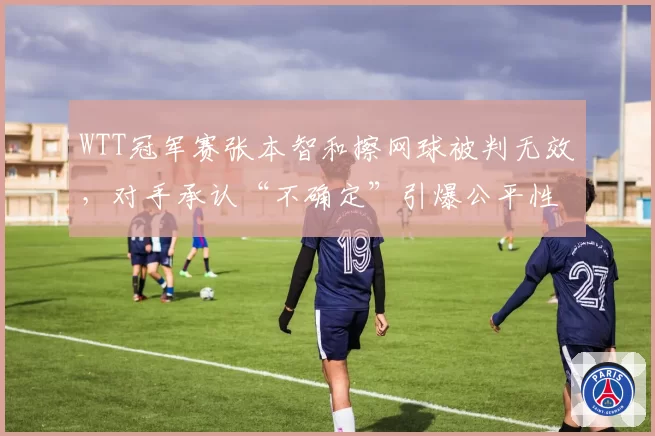 WTT冠军赛张本智和擦网球被判无效，对手承认“不确定”引爆公平性质疑