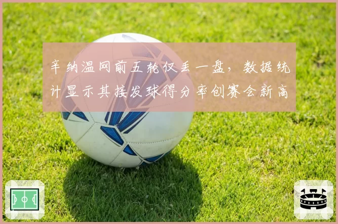 辛纳温网前五轮仅丢一盘，数据统计显示其接发球得分率创赛会新高