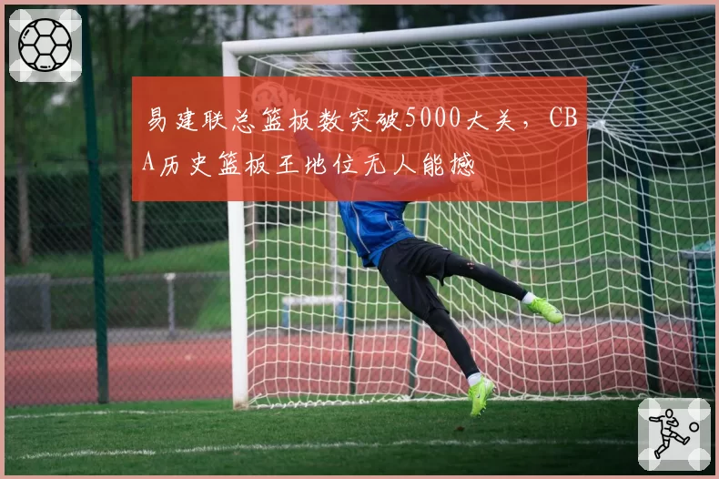 易建联总篮板数突破5000大关，CBA历史篮板王地位无人能撼