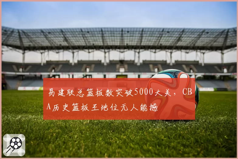 易建联总篮板数突破5000大关，CBA历史篮板王地位无人能撼