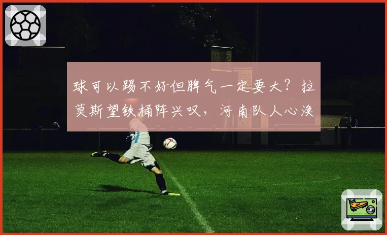 球可以踢不好但脾气一定要大？拉莫斯望铁桶阵兴叹，河南队人心涣散赛后与球迷起冲突