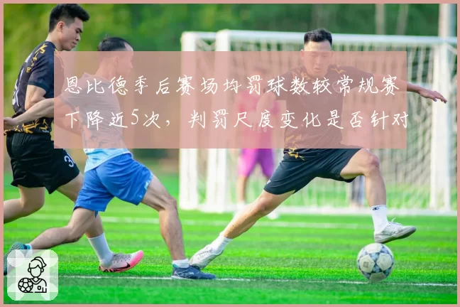恩比德季后赛场均罚球数较常规赛下降近5次，判罚尺度变化是否针对？