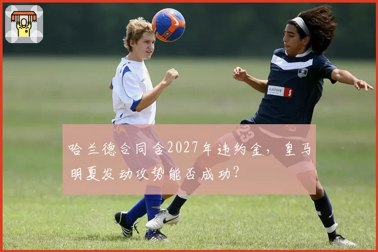 哈兰德合同含2027年违约金，皇马明夏发动攻势能否成功？