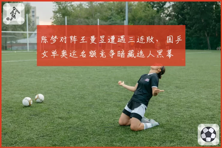陈梦对阵王曼昱遭遇三连败，国乒女单奥运名额竞争暗藏选人黑幕