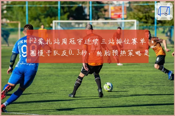 F2蒙扎站周冠宇连续三站排位赛单圈慢于队友0.3秒，轮胎预热策略是否存在缺陷？