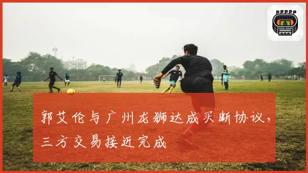 郭艾伦与广州龙狮达成买断协议，三方交易接近完成