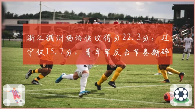 浙江稠州场均快攻得分22.3分，辽宁仅15.7分，青年军反击节奏撕碎卫冕冠军防线