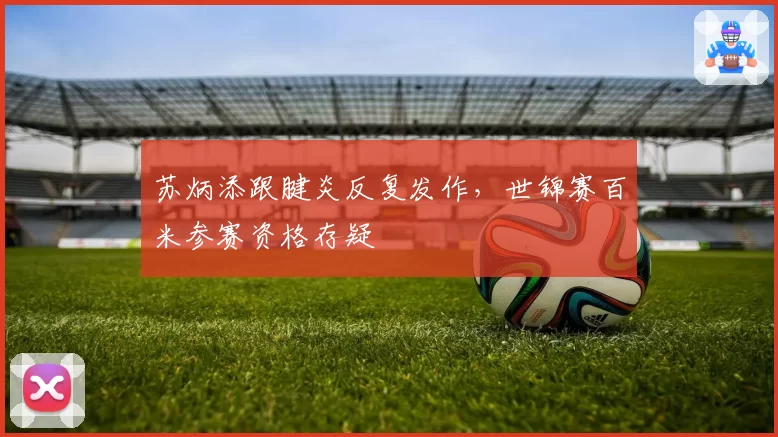 苏炳添跟腱炎反复发作，世锦赛百米参赛资格存疑