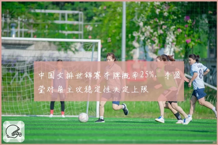 中国女排世锦赛夺牌概率25%，李盈莹对角主攻稳定性决定上限