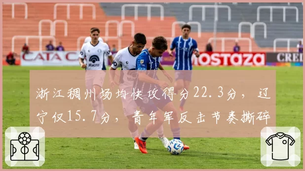 浙江稠州场均快攻得分22.3分，辽宁仅15.7分，青年军反击节奏撕碎卫冕冠军防线
